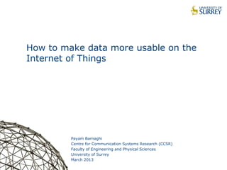 1
How to make data more usable on the
Internet of Things
Payam Barnaghi
Centre for Communication Systems Research (CCSR)
Faculty of Engineering and Physical Sciences
University of Surrey
March 2013
 