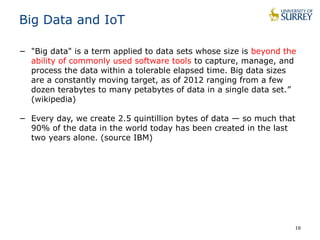 16
Big Data and IoT
− "Big data" is a term applied to data sets whose size is beyond the
ability of commonly used software tools to capture, manage, and
process the data within a tolerable elapsed time. Big data sizes
are a constantly moving target, as of 2012 ranging from a few
dozen terabytes to many petabytes of data in a single data set.”
(wikipedia)
− Every day, we create 2.5 quintillion bytes of data — so much that
90% of the data in the world today has been created in the last
two years alone. (source IBM)
 