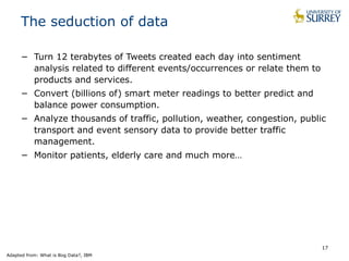 17
The seduction of data
− Turn 12 terabytes of Tweets created each day into sentiment
analysis related to different events/occurrences or relate them to
products and services.
− Convert (billions of) smart meter readings to better predict and
balance power consumption.
− Analyze thousands of traffic, pollution, weather, congestion, public
transport and event sensory data to provide better traffic
management.
− Monitor patients, elderly care and much more…
Adapted from: What is Bog Data?, IBM
 