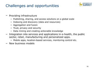 50
Challenges and opportunities
− Providing infrastructure
− Publishing, sharing, and access solutions on a global scale
− Indexing and discovery (data and resources)
− Aggregation and fusion
− Trust, privacy and security
− Data mining and creating actionable knowledge
− Integration into services and applications in e-health, the public
sector, retail, manufacturing and personalized apps.
− Mobile apps, location-based services, monitoring control etc.
− New business models
 