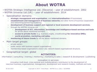 About WOTRA 
• 
WOTRA Strategic Intelligence Ltd. (Slovenia) - year of establishment: 2002 
• 
WOTRA Universe Ltd (UK) – year of establishment: 2014 
•Specialisation domains: 
–strategic management and organisation, and internationalisation of businesses; 
–establishment and management of business networks and other forms of business cooperation and networking/partnering/clustering; 
–development of business support and regional or local economic development services; 
–through the WOTRA Universe Ltd: 
•development of ICT, information, knowledge and intelligence-based services and tools for all the above mentioned domains; 
•access to private funds (e.g. business angels, crowdfunding) for innovative SMEs; 
•world promotion, marketing and sales; 
–monitoring of future trends for all the above mentioned domains. 
•Main target groups: 
–private sector; 
–public sector with business support organisations; 
–membership-based organisations and/or any network-based organisational structure. 
•Geographical target: global 
30 Oct 2014 2 
ACTIVITIES: 
information | consulting | training | mentoring | marketing & sales | research & development | publishing 
innovation in services: 
innovative multi-level, cross-sectoral and multidisciplinary contribution to the development of 
new/next business, organisational, management, development and research models, methods and tools 
Copyright © 2014 – Irena Rezec - WOTRA d.o.o. (Ltd.) - SLOVENIA 
 