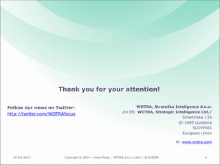 Follow our news on Twitter: 
http://twitter.com/WOTRAfocus 
30 Oct 2014 Copyright © 2014 – Irena Rezec - WOTRA d.o.o. (Ltd.) - SLOVENIA 6 
WOTRA, Strateška Inteligenca d.o.o. 
/in EN: WOTRA, Strategic Intelligence Ltd./ 
Smartinska 130 
SI-1000 Ljubljana 
SLOVENIA 
European Union 
W: www.wotra.com 
Thank you for your attention! 