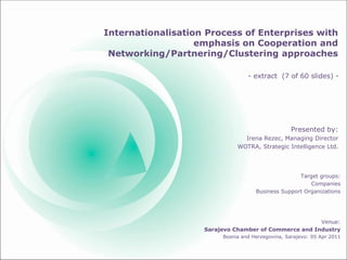 Internationalisation Process of Enterprises with
emphasis on Cooperation and
Networking/Partnering/Clustering approaches
Presented by:
Irena Rezec, Managing Director
WOTRA, Strategic Intelligence Ltd.
Target groups:
Companies
Business Support Organizations
Venue:
Sarajevo Chamber of Commerce and Industry
Bosnia and Herzegovina, Sarajevo: 05 Apr 2011
- extract (7 of 60 slides) -
 
