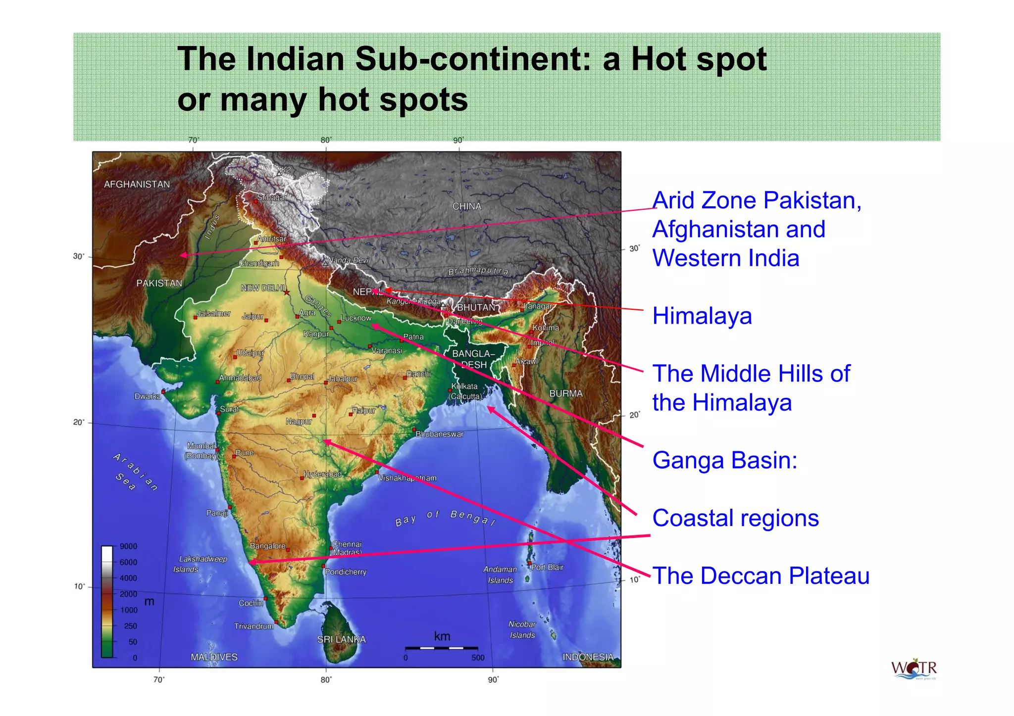 The Indian Sub-continent: a Hot spot
or many hot spots

                            Arid Zone Pakistan,
                            Afghanistan and
                            Western India

                            Himalaya

                            The Middle Hills of
                            the Himalaya

                            Ganga Basin:

                            Coastal regions

                            The Deccan Plateau
 