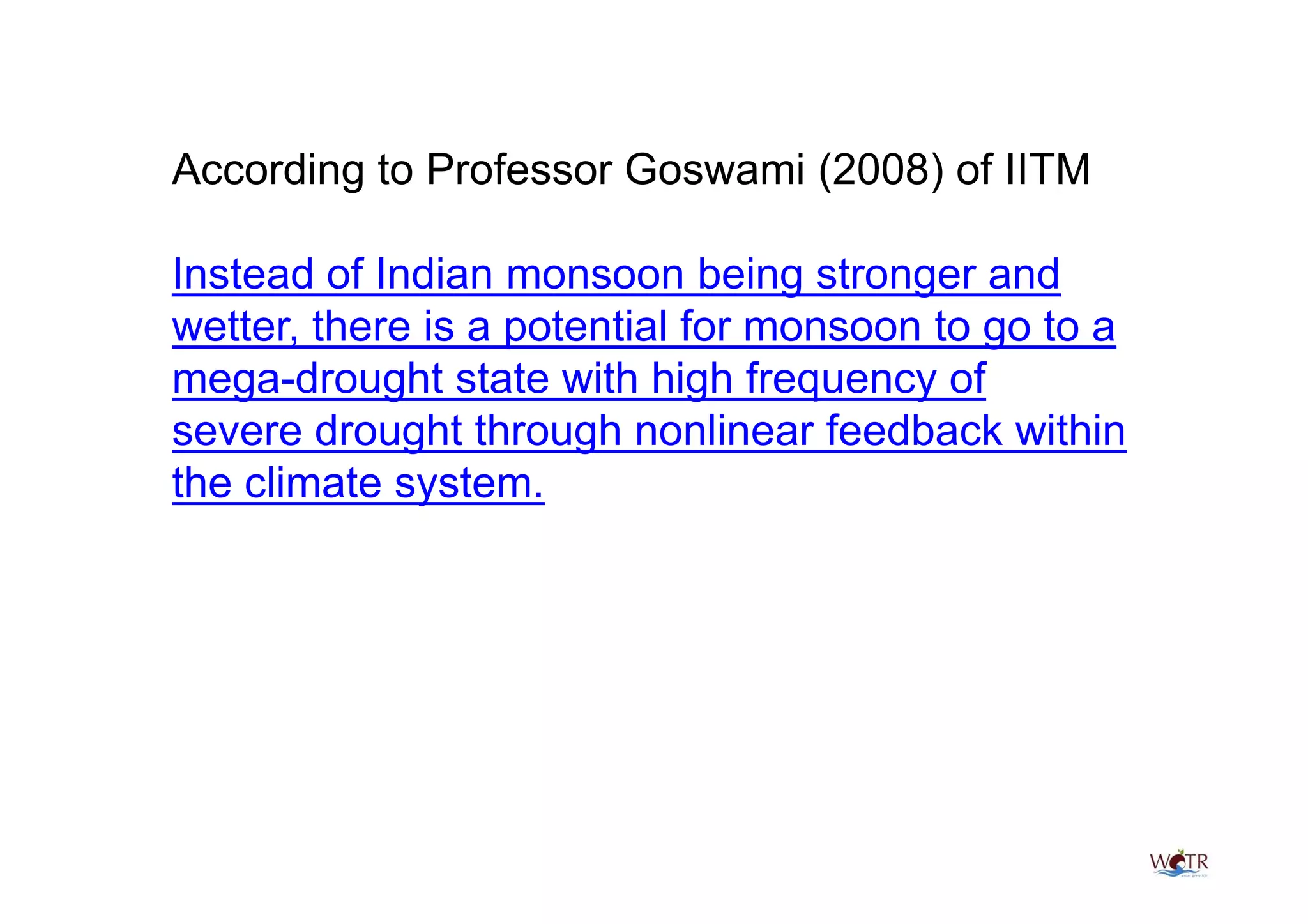 According to Professor Goswami (2008) of IITM

Instead of Indian monsoon being stronger and
wetter, there is a potential for monsoon to go to a
mega-drought state with high frequency of
severe drought through nonlinear feedback within
the climate system.
 