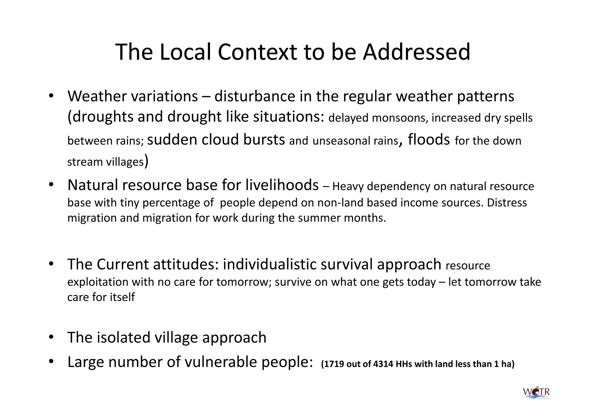 The Local Context to be Addressed
• Weather variations – disturbance in the regular weather patterns
  (droughts and drought like situations: delayed monsoons, increased dry spells
  between rains; sudden cloud bursts and unseasonal rains, floods for the down
  stream villages)
• Natural resource base for livelihoods – Heavy dependency on natural resource
   base with tiny percentage of people depend on non-land based income sources. Distress
   migration and migration for work during the summer months.


• The Current attitudes: individualistic survival approach resource
   exploitation with no care for tomorrow; survive on what one gets today – let tomorrow take
   care for itself


• The isolated village approach
• Large number of vulnerable people:               (1719 out of 4314 HHs with land less than 1 ha)
 