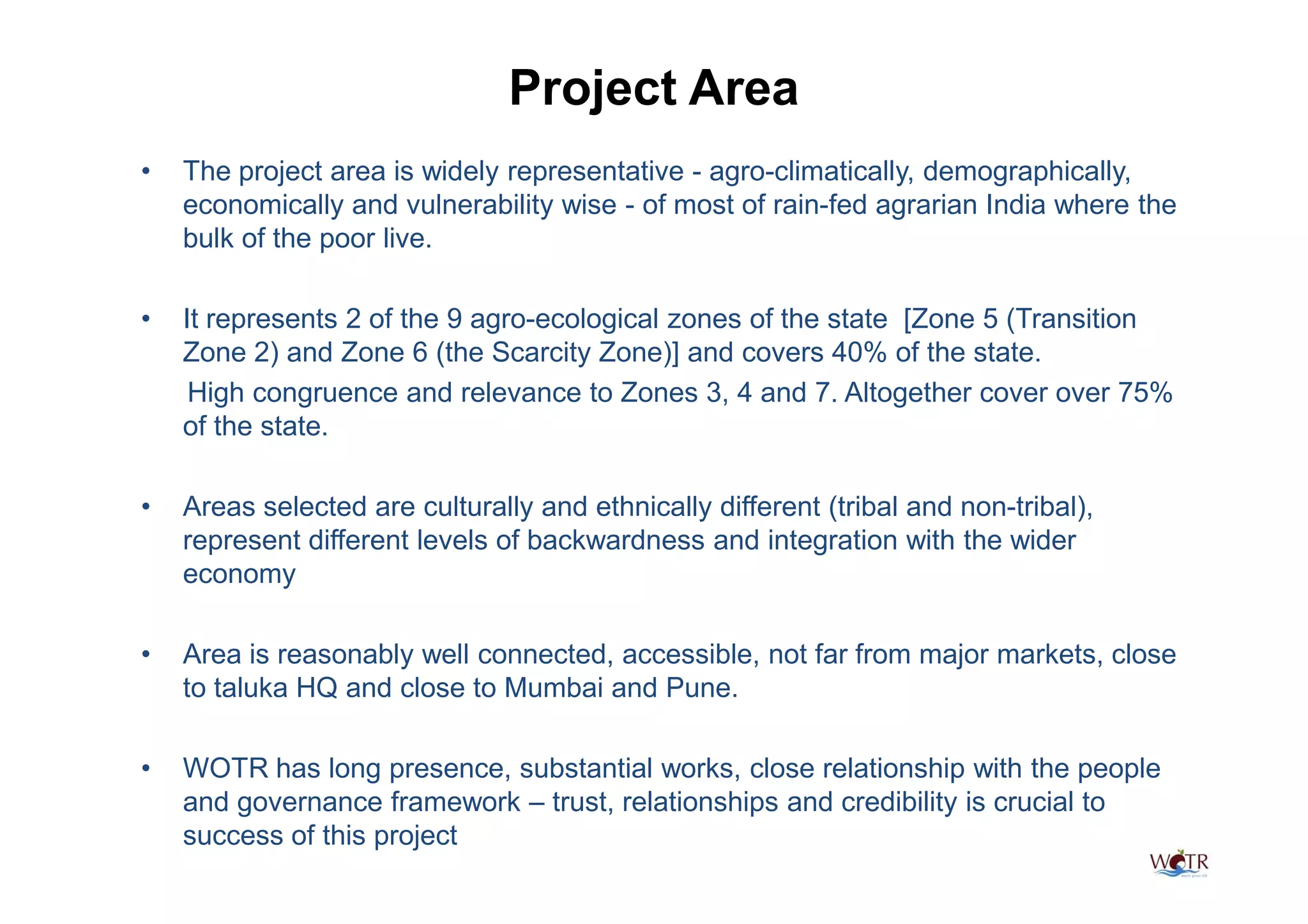 Project Area
•   The project area is widely representative - agro-climatically, demographically,
    economically and vulnerability wise - of most of rain-fed agrarian India where the
    bulk of the poor live.

•   It represents 2 of the 9 agro-ecological zones of the state [Zone 5 (Transition
    Zone 2) and Zone 6 (the Scarcity Zone)] and covers 40% of the state.
     High congruence and relevance to Zones 3, 4 and 7. Altogether cover over 75%
    of the state.

•   Areas selected are culturally and ethnically different (tribal and non-tribal),
    represent different levels of backwardness and integration with the wider
    economy

•   Area is reasonably well connected, accessible, not far from major markets, close
    to taluka HQ and close to Mumbai and Pune.

•   WOTR has long presence, substantial works, close relationship with the people
    and governance framework – trust, relationships and credibility is crucial to
    success of this project
 