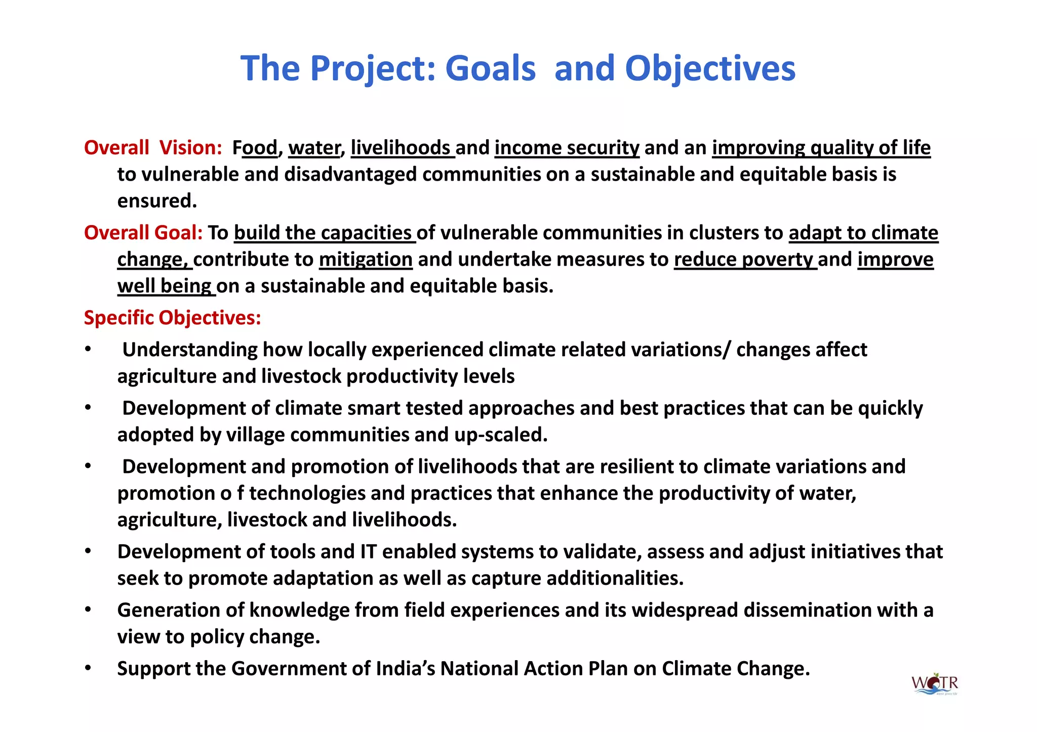 The Project: Goals and Objectives
Overall Vision Food, water, livelihoods and income security and an improving quality of life
         Vision:
   to vulnerable and disadvantaged communities on a sustainable and equitable basis is
   ensured.
Overall Goal To build the capacities of vulnerable communities in clusters to adapt to climate
        Goal:
   change, contribute to mitigation and undertake measures to reduce poverty and improve
   well being on a sustainable and equitable basis.
Specific Objectives:
• Understanding how locally experienced climate related variations/ changes affect
   agriculture and livestock productivity levels
• Development of climate smart tested approaches and best practices that can be quickly
   adopted by village communities and up-scaled.
• Development and promotion of livelihoods that are resilient to climate variations and
   promotion o f technologies and practices that enhance the productivity of water,
   agriculture, livestock and livelihoods.
• Development of tools and IT enabled systems to validate, assess and adjust initiatives that
   seek to promote adaptation as well as capture additionalities.
• Generation of knowledge from field experiences and its widespread dissemination with a
   view to policy change.
• Support the Government of India’s National Action Plan on Climate Change.
 