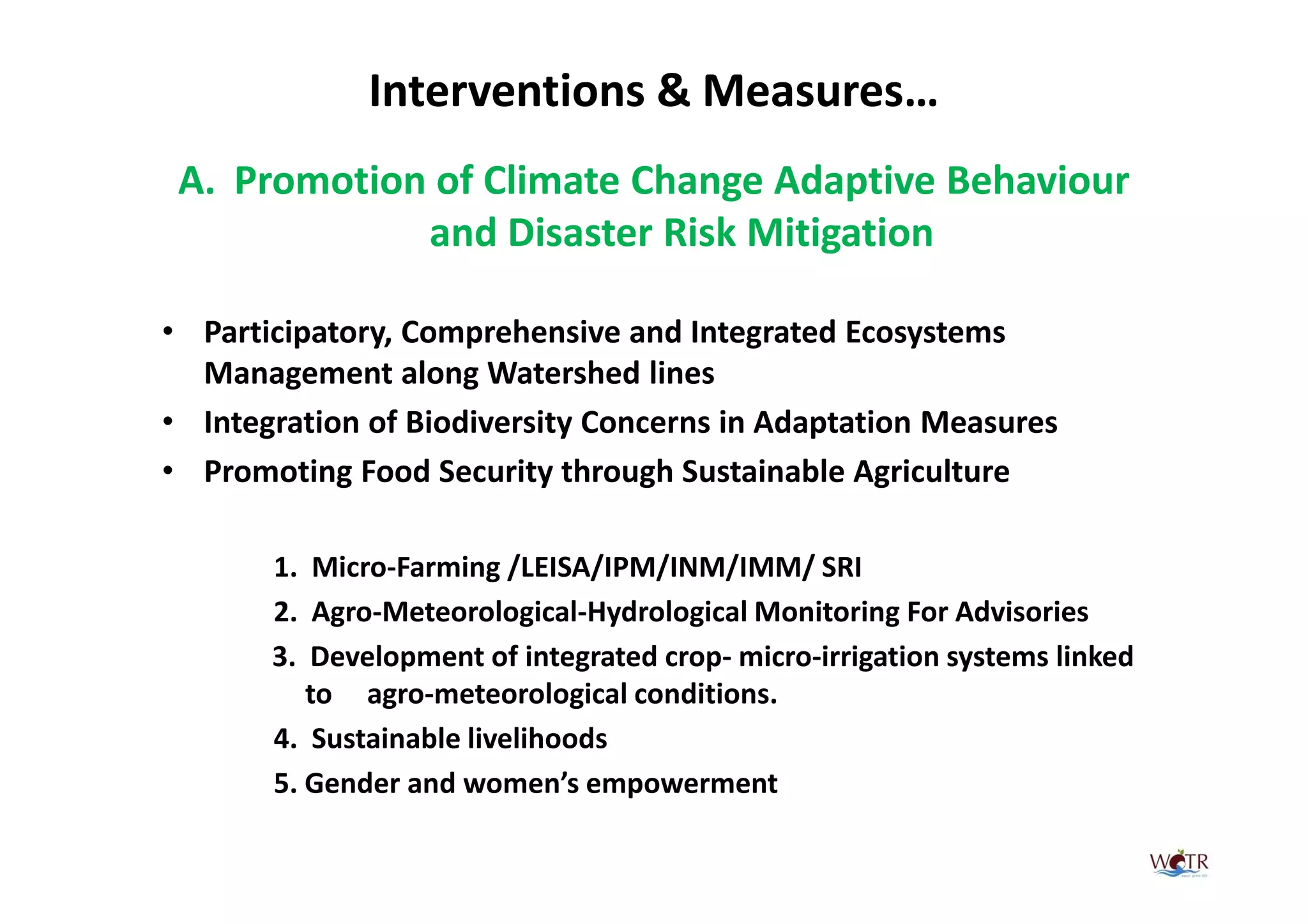Interventions & Measures…
 A. Promotion of Climate Change Adaptive Behaviour
             and Disaster Risk Mitigation

• Participatory, Comprehensive and Integrated Ecosystems
  Management along Watershed lines
• Integration of Biodiversity Concerns in Adaptation Measures
• Promoting Food Security through Sustainable Agriculture

       1. Micro-Farming /LEISA/IPM/INM/IMM/ SRI
       2. Agro-Meteorological-Hydrological Monitoring For Advisories
       3. Development of integrated crop- micro-irrigation systems linked
          to agro-meteorological conditions.
       4. Sustainable livelihoods
       5. Gender and women’s empowerment
 