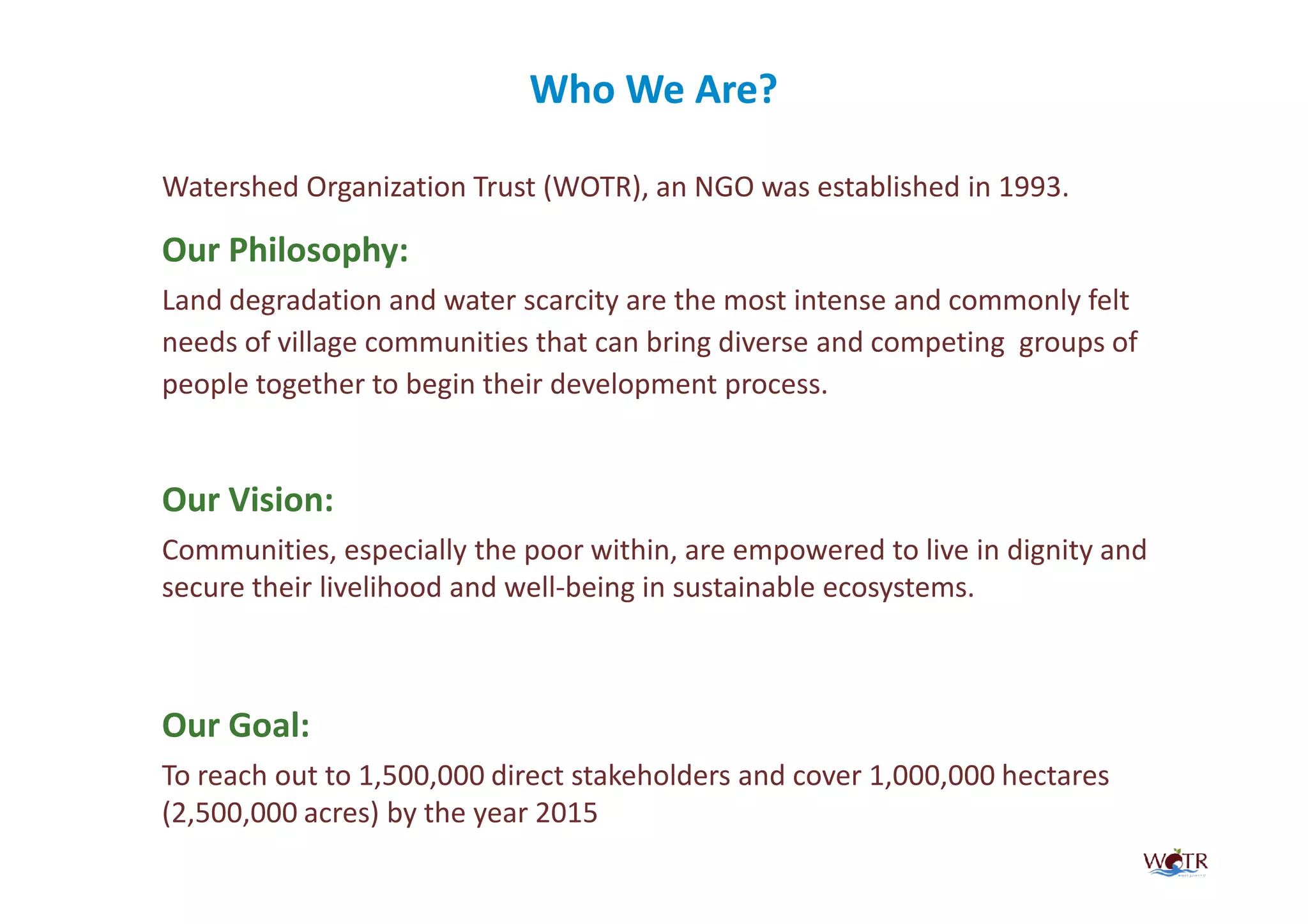 Who We Are?
                                   Are?

Watershed Organization Trust (WOTR), an NGO was established in 1993.

Our Philosophy:
Land degradation and water scarcity are the most intense and commonly felt
needs of village communities that can bring diverse and competing groups of
people together to begin their development process.


Our Vision:
Communities, especially the poor within, are empowered to live in dignity and
secure their livelihood and well-being in sustainable ecosystems.



Our Goal:
To reach out to 1,500,000 direct stakeholders and cover 1,000,000 hectares
(2,500,000 acres) by the year 2015
 