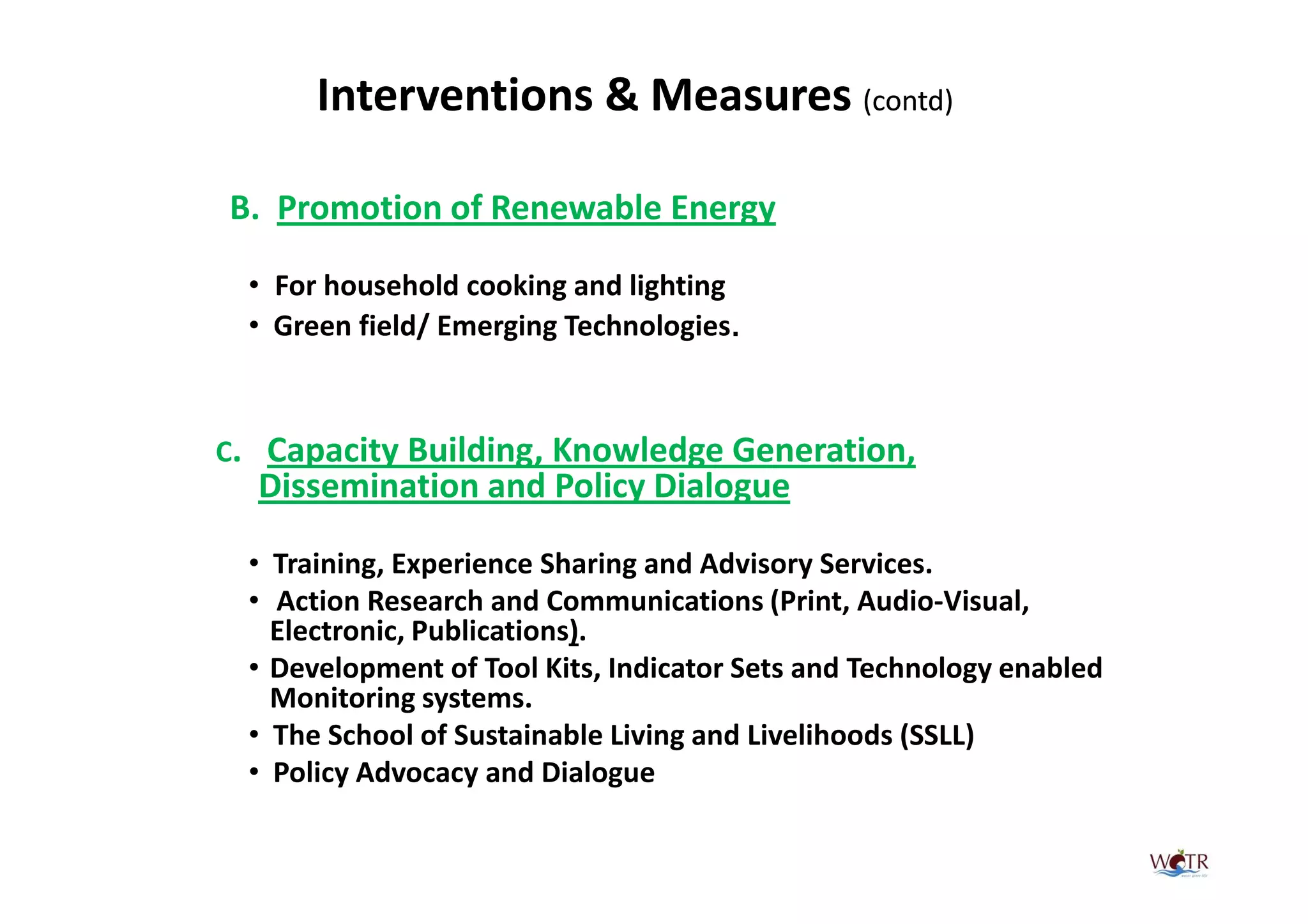 Interventions & Measures (contd)

B. Promotion of Renewable Energy

  • For household cooking and lighting
  • Green field/ Emerging Technologies.



C. Capacity Building, Knowledge Generation,
  Dissemination and Policy Dialogue

  • Training, Experience Sharing and Advisory Services.
  • Action Research and Communications (Print, Audio-Visual,
    Electronic, Publications).
  • Development of Tool Kits, Indicator Sets and Technology enabled
    Monitoring systems.
  • The School of Sustainable Living and Livelihoods (SSLL)
  • Policy Advocacy and Dialogue
 