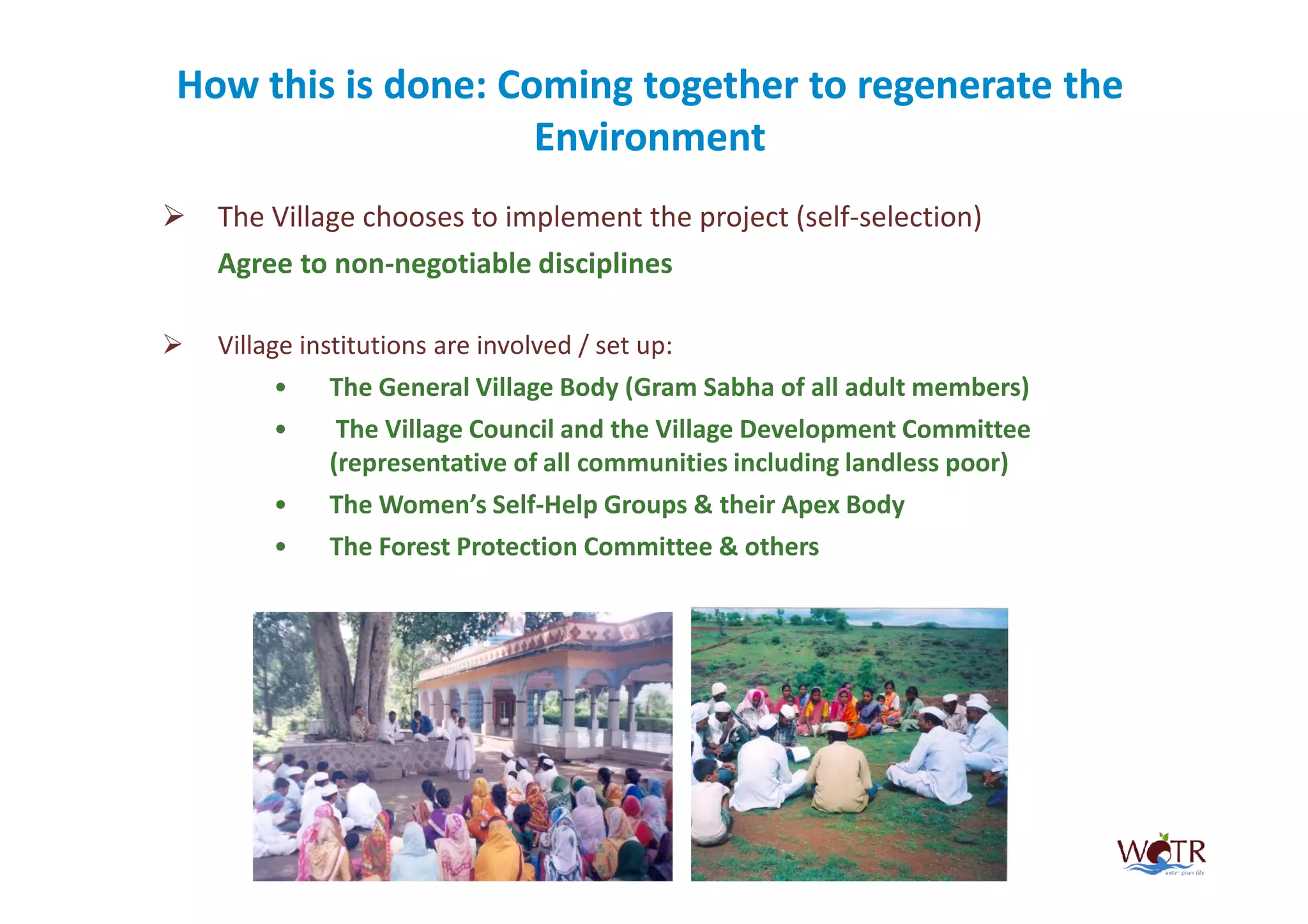 How this is done: Coming together to regenerate the
                    Environment
  The Village chooses to implement the project (self-selection)
  Agree to non-negotiable disciplines

  Village institutions are involved / set up:
       •    The General Village Body (Gram Sabha of all adult members)
       •     The Village Council and the Village Development Committee
            (representative of all communities including landless poor)
       •    The Women’s Self-Help Groups & their Apex Body
       •    The Forest Protection Committee & others
 