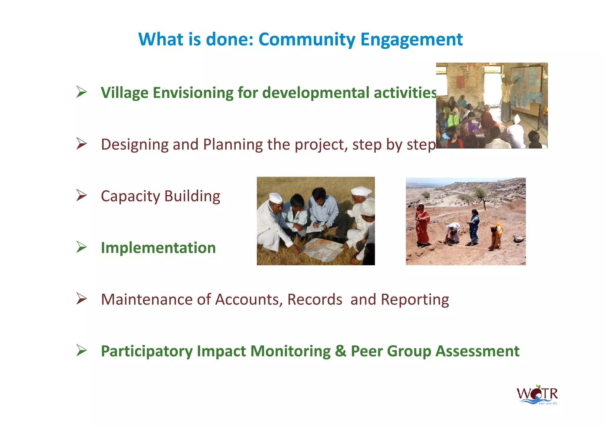 What is done: Community Engagement

Village Envisioning for developmental activities


Designing and Planning the project, step by step


Capacity Building


Implementation


Maintenance of Accounts, Records and Reporting


Participatory Impact Monitoring & Peer Group Assessment
 