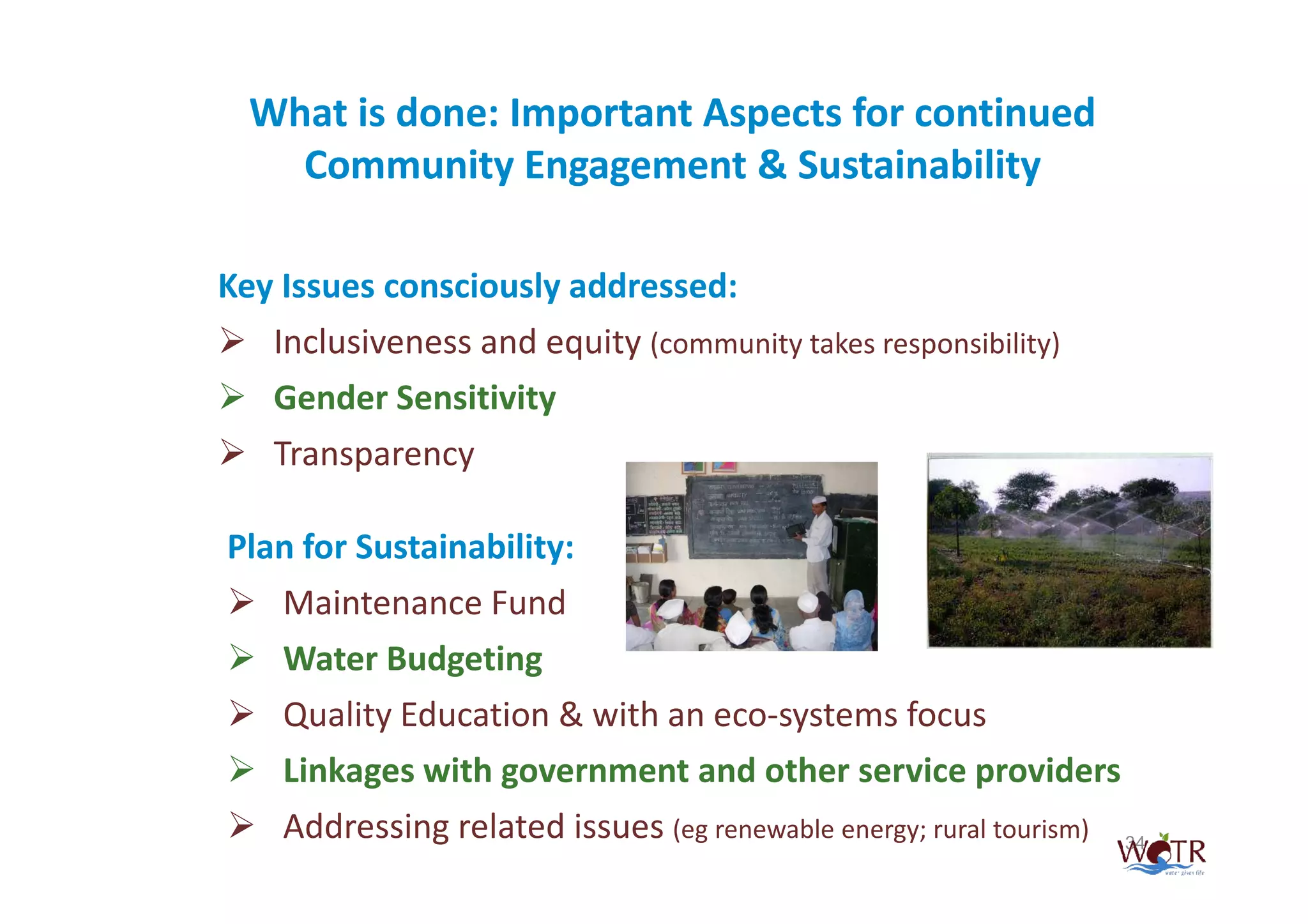 What is done: Important Aspects for continued
    Community Engagement & Sustainability

Key Issues consciously addressed:
   Inclusiveness and equity (community takes responsibility)
   Gender Sensitivity
   Transparency

Plan for Sustainability:
   Maintenance Fund
   Water Budgeting
   Quality Education & with an eco-systems focus
   Linkages with government and other service providers
    Addressing related issues (eg renewable energy; rural tourism)   34
 