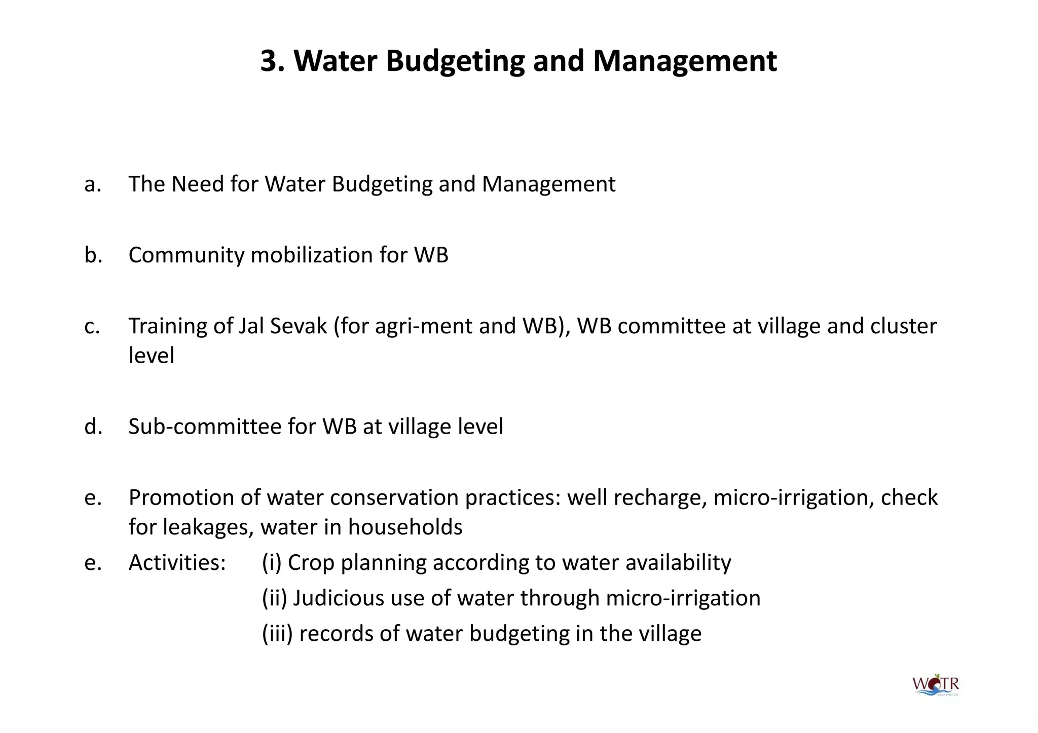 3. Water Budgeting and Management


a.   The Need for Water Budgeting and Management

b.   Community mobilization for WB

c.   Training of Jal Sevak (for agri-ment and WB), WB committee at village and cluster
     level

d.   Sub-committee for WB at village level

e.   Promotion of water conservation practices: well recharge, micro-irrigation, check
     for leakages, water in households
e.   Activities: (i) Crop planning according to water availability
                   (ii) Judicious use of water through micro-irrigation
                   (iii) records of water budgeting in the village
 