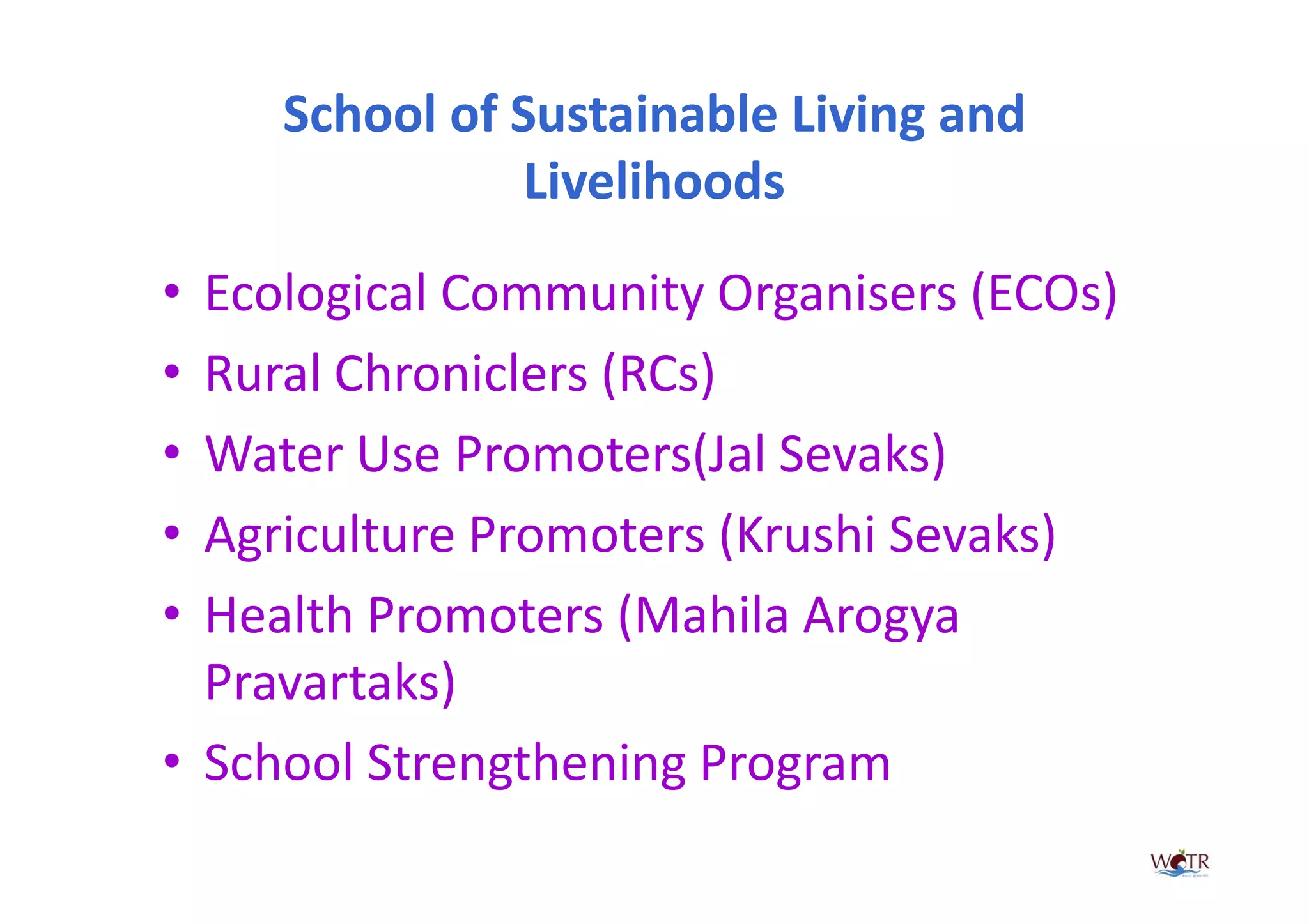School of Sustainable Living and
                Livelihoods

• Ecological Community Organisers (ECOs)
• Rural Chroniclers (RCs)
• Water Use Promoters(Jal Sevaks)
• Agriculture Promoters (Krushi Sevaks)
• Health Promoters (Mahila Arogya
  Pravartaks)
• School Strengthening Program
 