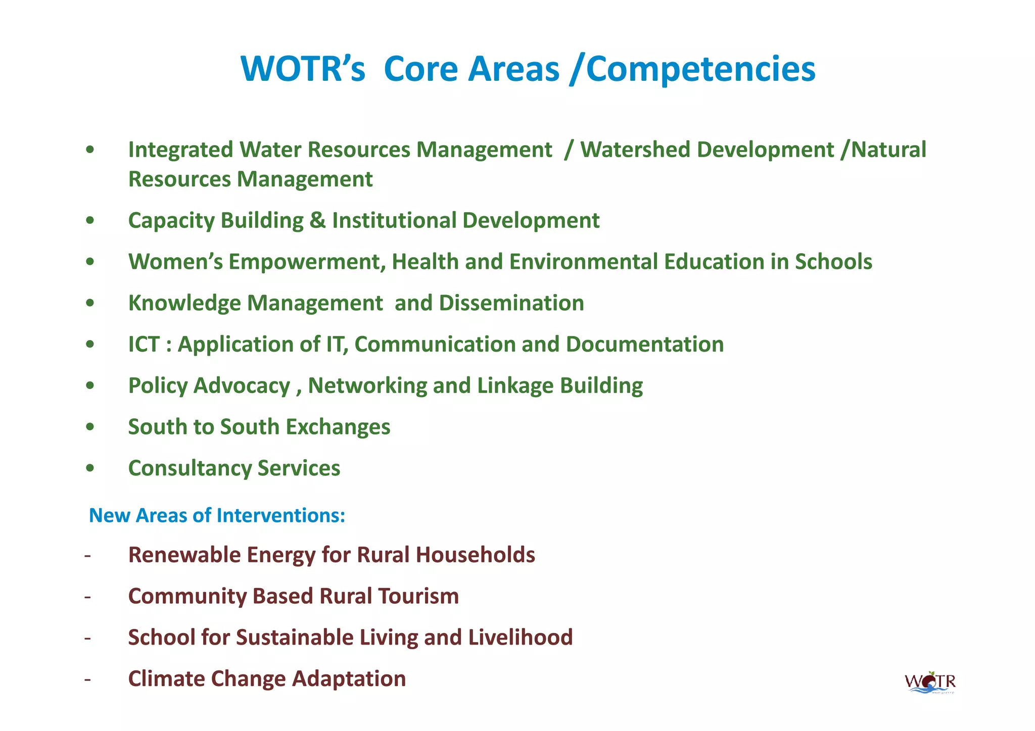 WOTR’s Core Areas /Competencies
•   Integrated Water Resources Management / Watershed Development /Natural
    Resources Management
•   Capacity Building & Institutional Development
•   Women’s Empowerment, Health and Environmental Education in Schools
•   Knowledge Management and Dissemination
•   ICT : Application of IT, Communication and Documentation
•   Policy Advocacy , Networking and Linkage Building
•   South to South Exchanges
•   Consultancy Services
New Areas of Interventions:
-   Renewable Energy for Rural Households
-   Community Based Rural Tourism
-   School for Sustainable Living and Livelihood
-   Climate Change Adaptation
 
