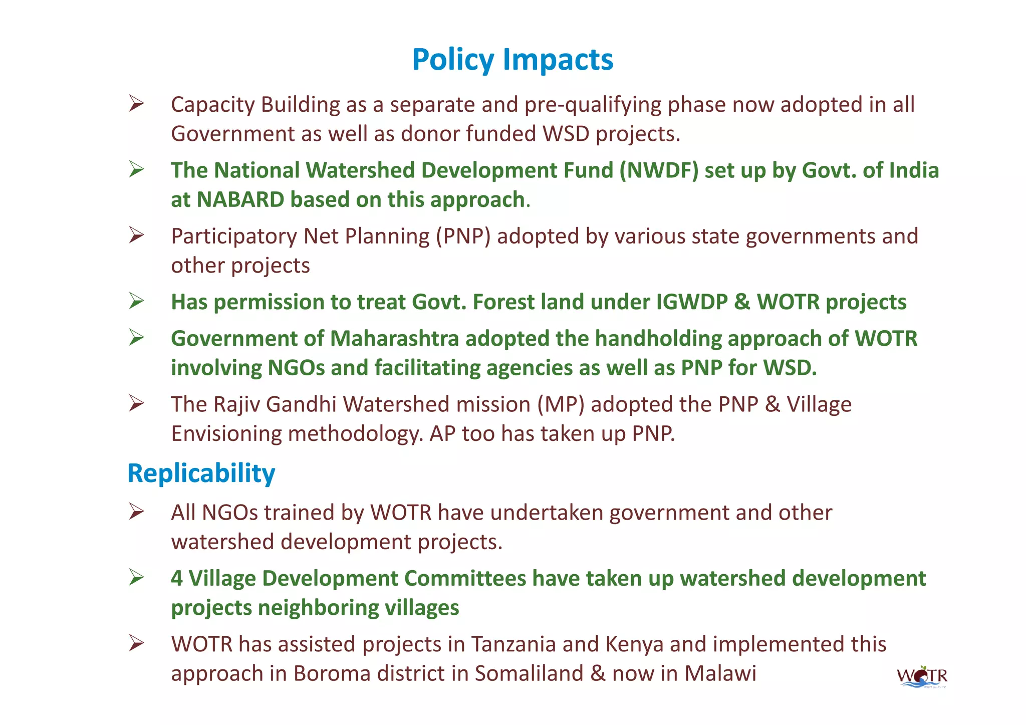 Policy Impacts
   Capacity Building as a separate and pre-qualifying phase now adopted in all
   Government as well as donor funded WSD projects.
   The National Watershed Development Fund (NWDF) set up by Govt. of India
   at NABARD based on this approach.
   Participatory Net Planning (PNP) adopted by various state governments and
   other projects
   Has permission to treat Govt. Forest land under IGWDP & WOTR projects
   Government of Maharashtra adopted the handholding approach of WOTR
   involving NGOs and facilitating agencies as well as PNP for WSD.
   The Rajiv Gandhi Watershed mission (MP) adopted the PNP & Village
   Envisioning methodology. AP too has taken up PNP.
Replicability
   All NGOs trained by WOTR have undertaken government and other
   watershed development projects.
   4 Village Development Committees have taken up watershed development
   projects neighboring villages
   WOTR has assisted projects in Tanzania and Kenya and implemented this
   approach in Boroma district in Somaliland & now in Malawi
 