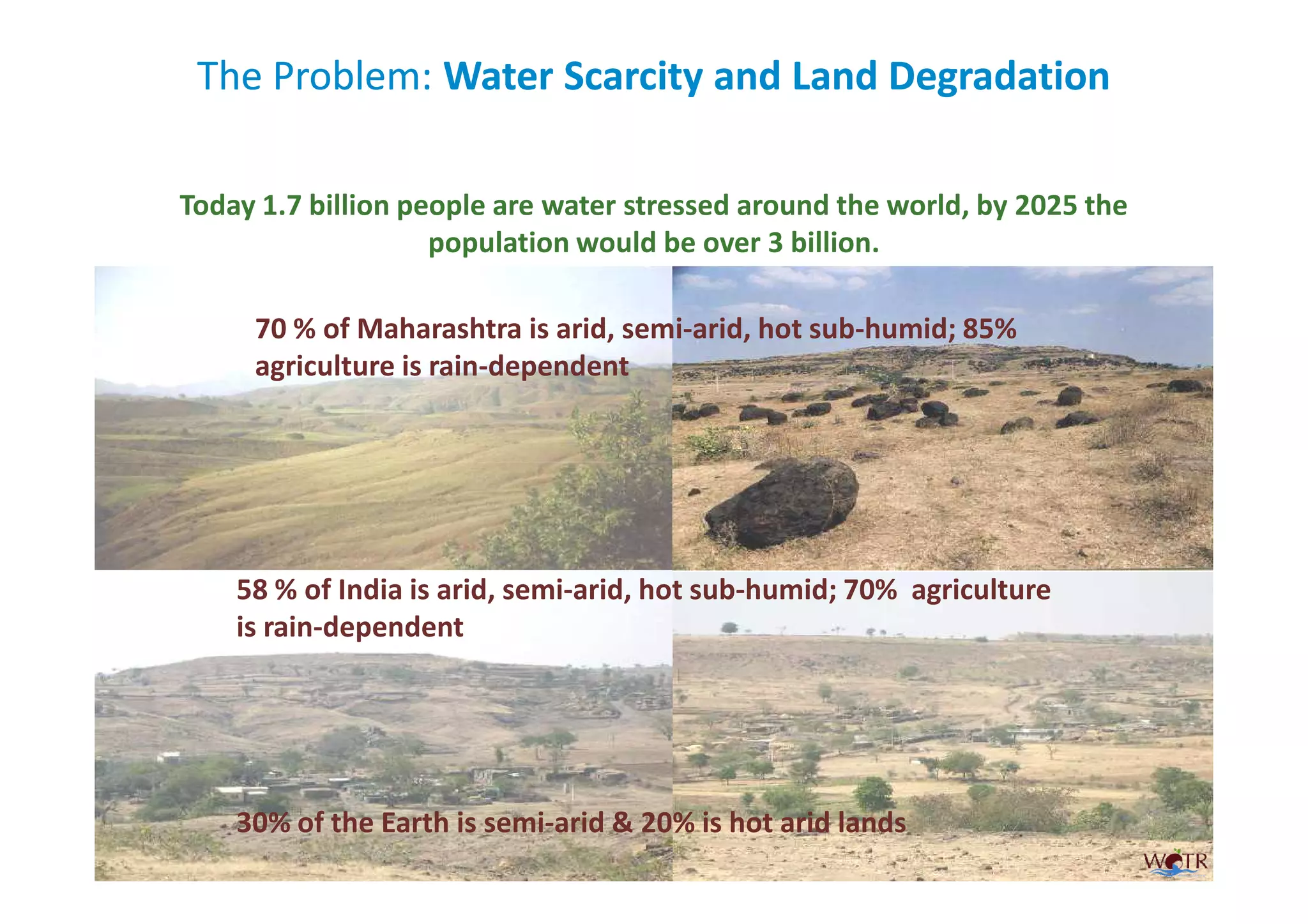 The Problem: Water Scarcity and Land Degradation

Today 1.7 billion people are water stressed around the world, by 2025 the
                    population would be over 3 billion.

     70 % of Maharashtra is arid, semi-arid, hot sub-humid; 85%
     agriculture is rain-dependent




    58 % of India is arid, semi-arid, hot sub-humid; 70% agriculture
    is rain-dependent




    30% of the Earth is semi-arid & 20% is hot arid lands
 