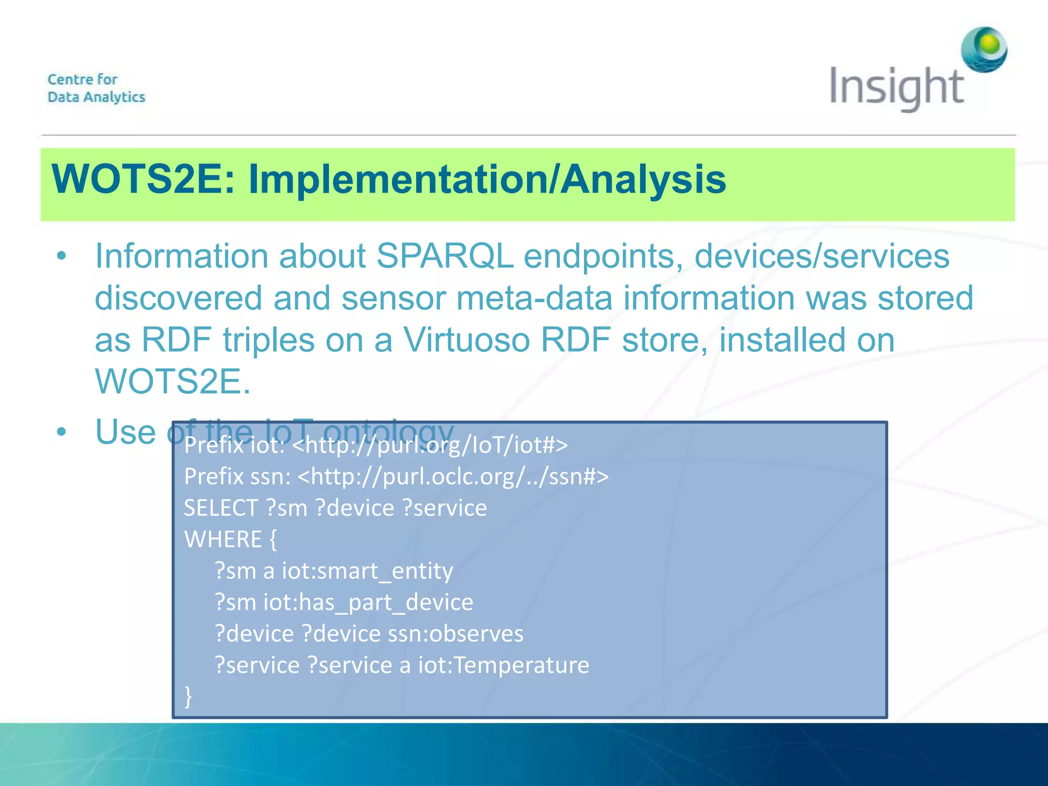 WOTS2E: ArchitectureWOTS2E: Implementation/Analysis
• Information about SPARQL endpoints, devices/services
discovered and sensor meta-data information was stored
as RDF triples on a Virtuoso RDF store, installed on
WOTS2E.
• Use of the IoT ontologyPrefix iot: <http://purl.org/IoT/iot#>
Prefix ssn: <http://purl.oclc.org/../ssn#>
SELECT ?sm ?device ?service
WHERE {
?sm a iot:smart_entity
?sm iot:has_part_device
?device ?device ssn:observes
?service ?service a iot:Temperature
}
 