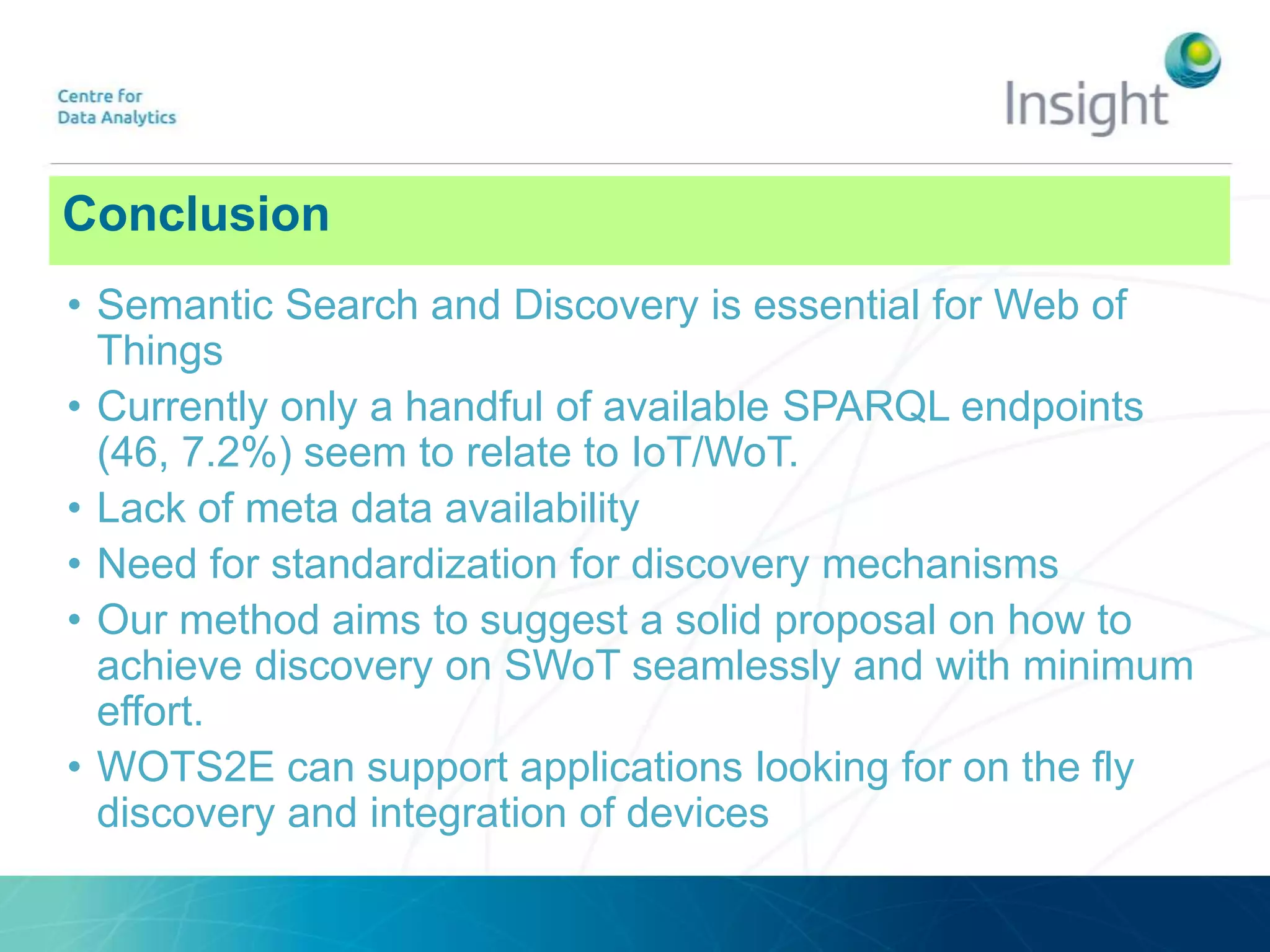 Conclusion
• Semantic Search and Discovery is essential for Web of
Things
• Currently only a handful of available SPARQL endpoints
(46, 7.2%) seem to relate to IoT/WoT.
• Lack of meta data availability
• Need for standardization for discovery mechanisms
• Our method aims to suggest a solid proposal on how to
achieve discovery on SWoT seamlessly and with minimum
effort.
• WOTS2E can support applications looking for on the fly
discovery and integration of devices
 
