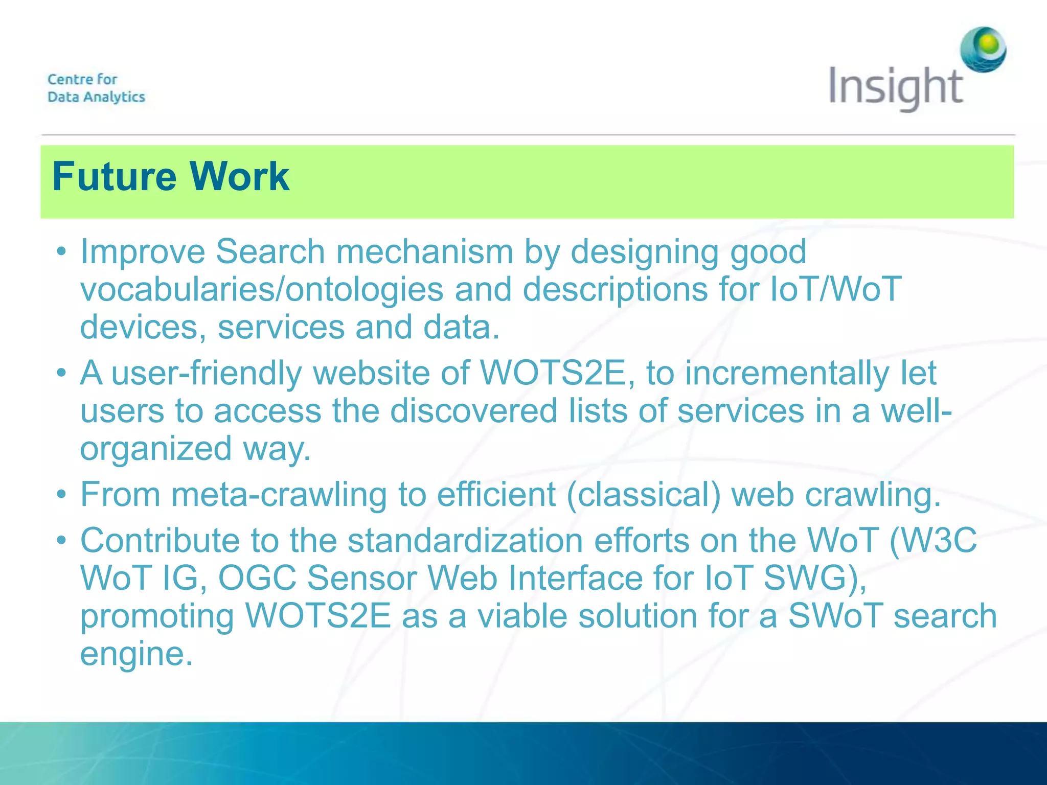 Future Work
• Improve Search mechanism by designing good
vocabularies/ontologies and descriptions for IoT/WoT
devices, services and data.
• A user-friendly website of WOTS2E, to incrementally let
users to access the discovered lists of services in a well-
organized way.
• From meta-crawling to efficient (classical) web crawling.
• Contribute to the standardization efforts on the WoT (W3C
WoT IG, OGC Sensor Web Interface for IoT SWG),
promoting WOTS2E as a viable solution for a SWoT search
engine.
 