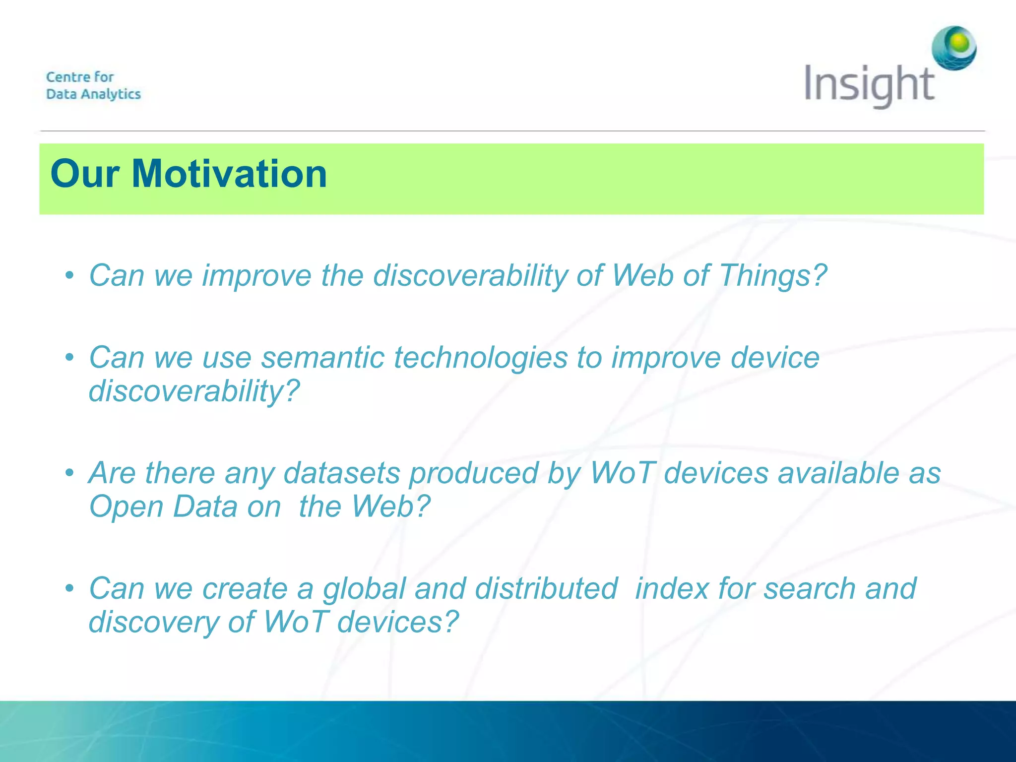 • Can we improve the discoverability of Web of Things?
• Can we use semantic technologies to improve device
discoverability?
• Are there any datasets produced by WoT devices available as
Open Data on the Web?
• Can we create a global and distributed index for search and
discovery of WoT devices?
Our Motivation
 