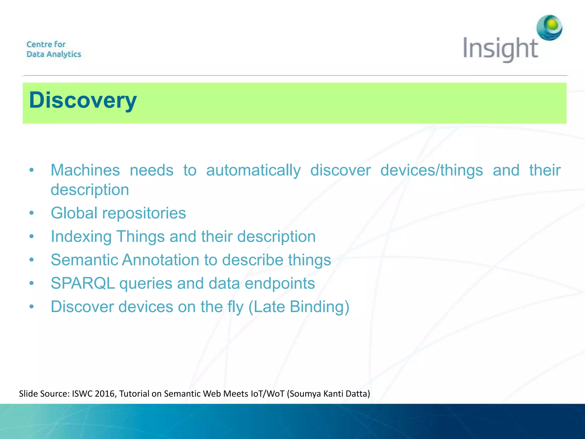Discovery
• Machines needs to automatically discover devices/things and their
description
• Global repositories
• Indexing Things and their description
• Semantic Annotation to describe things
• SPARQL queries and data endpoints
• Discover devices on the fly (Late Binding)
Slide Source: ISWC 2016, Tutorial on Semantic Web Meets IoT/WoT (Soumya Kanti Datta)
 