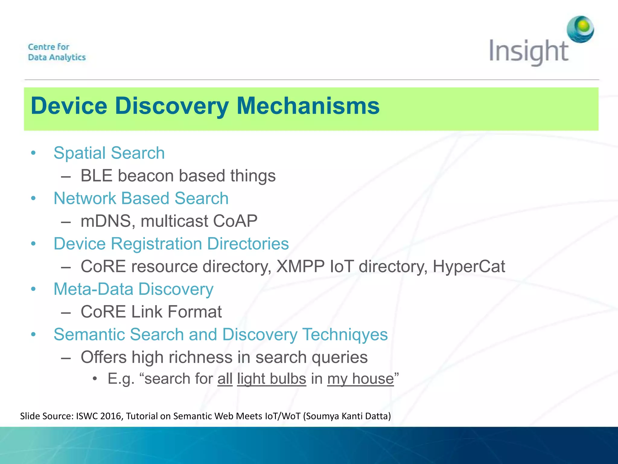 Device Discovery Mechanisms
• Spatial Search
– BLE beacon based things
• Network Based Search
– mDNS, multicast CoAP
• Device Registration Directories
– CoRE resource directory, XMPP IoT directory, HyperCat
• Meta-Data Discovery
– CoRE Link Format
• Semantic Search and Discovery Techniqyes
– Offers high richness in search queries
• E.g. “search for all light bulbs in my house”
Slide Source: ISWC 2016, Tutorial on Semantic Web Meets IoT/WoT (Soumya Kanti Datta)
 
