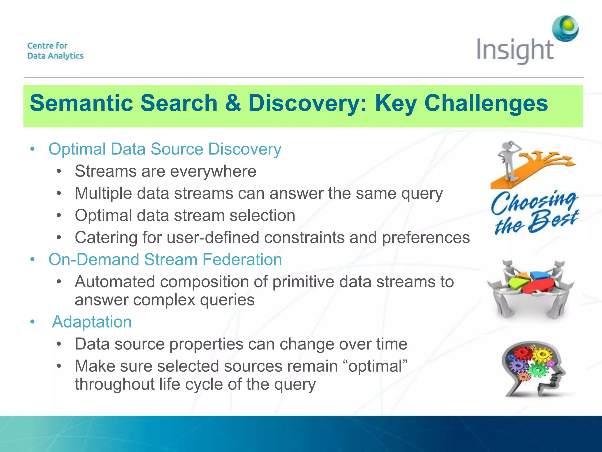 Semantic Search & Discovery: Key Challenges
• Optimal Data Source Discovery
• Streams are everywhere
• Multiple data streams can answer the same query
• Optimal data stream selection
• Catering for user-defined constraints and preferences
• On-Demand Stream Federation
• Automated composition of primitive data streams to
answer complex queries
• Adaptation
• Data source properties can change over time
• Make sure selected sources remain “optimal”
throughout life cycle of the query
 