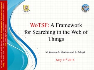 WoTSF: A Framework
for Searching in the Web of
Things
M. Younan, S. Khattab, and R. Bahgat
May 11th 2016
M.Younan,S.Khattab,andR.Bahgat,"WoTSF:AFrameworkforSearchingintheWebof
Things,"inINFOS2016:The10thInternationalConferenceonInformaticsandSystems,
ACM,Cairo,Egypt,May,2016.
 