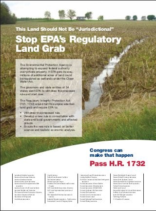 This Land Should Not Be “Jurisdictional”
Stop EPA’s Regulatory
Land Grab
The Environmental Protection Agency is
attempting to expand federal authority
over private property. If EPA gets its way,
millions of additional acres of land could
be regulated as wetlands under the Clean
Water Act.
The governors and state entities of 34
states want EPA to withdraw the proposed
rule and start over.
The Regulatory Integrity Protection Act
(H.R. 1732) would halt this unprecedented
land grab and require EPA to:
• Withdraw the proposed rule.
• Develop a new rule in consultation with
state and local governments and affected
groups.
• Ensure the new rule is based on better
science and realistic economic analysis.
Congress can
make that happen
Pass H.R. 1732
Agricultural Retailers Association
American Farm Bureau Federation
American Petroleum Institute
American Public Power Association
American Road & Transportation Builders
Association
American Society of Golf Course Architects
Associated Builders and Contractors
The Associated General Contractors of America
Association of American Railroads
Association of Oil Pipe Lines
Corn Refiners Association
CropLife America
Federal Forest Resources Coalition
The Fertilizer Institute
Florida Sugar Cane League
Foundation for Environmental and Economic
Progress
Golf Course Builders Association of America
Golf Course Superintendents Association of
America
The Independent Petroleum Association of
America
Industrial Minerals Association – North America
International Council of Shopping Centers
International Liquid Terminals Association
Leading Builders of America
NAIOP, the Commercial Real Estate Development
Association
National Association of Home Builders
National Association of Manufacturers
National Association of REALTORS®
National Cattlemen's Beef Association
National Club Association
National Corn Growers Association
National Cotton Council
National Industrial Sand Association
National Mining Association
National Multifamily Housing Council
National Oilseed Processors Association
National Pork Producers Council
National Rural Electric Cooperative Association
National Stone, Sand and Gravel Association
Portland Cement Association
Public Lands Council
Responsible Industry for a Sound Environment
Southern Crop Production Association
Sports Turf Managers Association
United Egg Producers
U.S. Chamber of Commerce
 