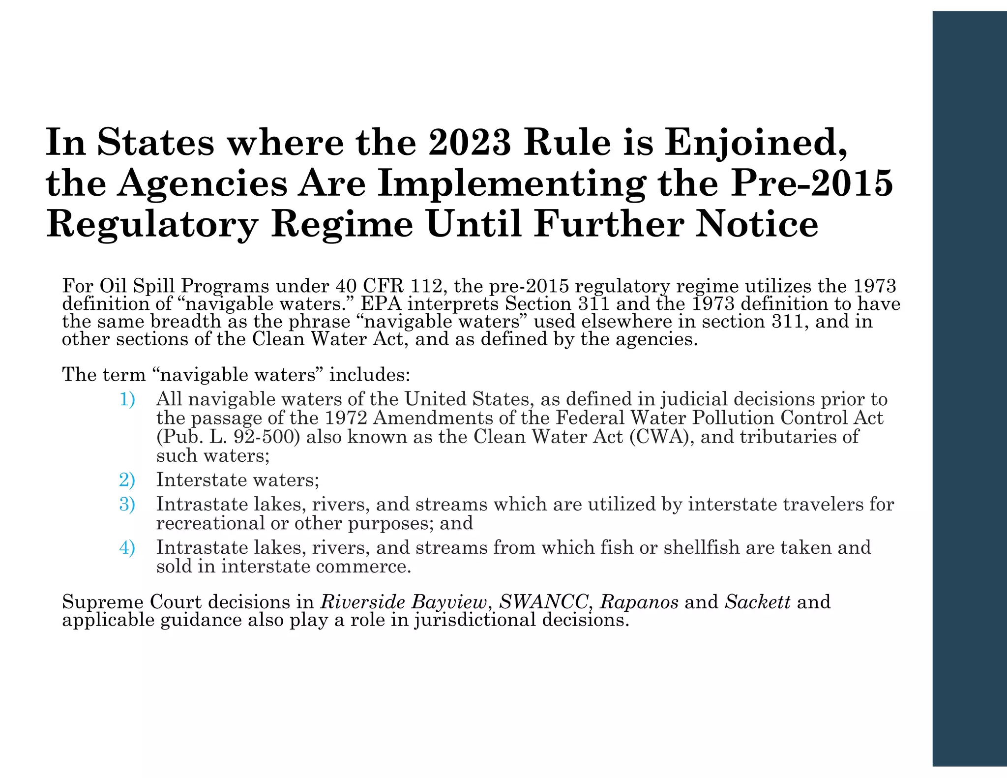In States where the 2023 Rule is Enjoined,
the Agencies Are Implementing the Pre-2015
Regulatory Regime Until Further Notice
For Oil Spill Programs under 40 CFR 112, the pre-2015 regulatory regime utilizes the 1973
definition of “navigable waters.” EPA interprets Section 311 and the 1973 definition to have
the same breadth as the phrase “navigable waters” used elsewhere in section 311, and in
other sections of the Clean Water Act, and as defined by the agencies.
The term “navigable waters” includes:
1) All navigable waters of the United States, as defined in judicial decisions prior to
the passage of the 1972 Amendments of the Federal Water Pollution Control Act
(Pub. L. 92-500) also known as the Clean Water Act (CWA), and tributaries of
such waters;
2) Interstate waters;
3) Intrastate lakes, rivers, and streams which are utilized by interstate travelers for
recreational or other purposes; and
4) Intrastate lakes, rivers, and streams from which fish or shellfish are taken and
sold in interstate commerce.
Supreme Court decisions in Riverside Bayview, SWANCC, Rapanos and Sackett and
applicable guidance also play a role in jurisdictional decisions.
 