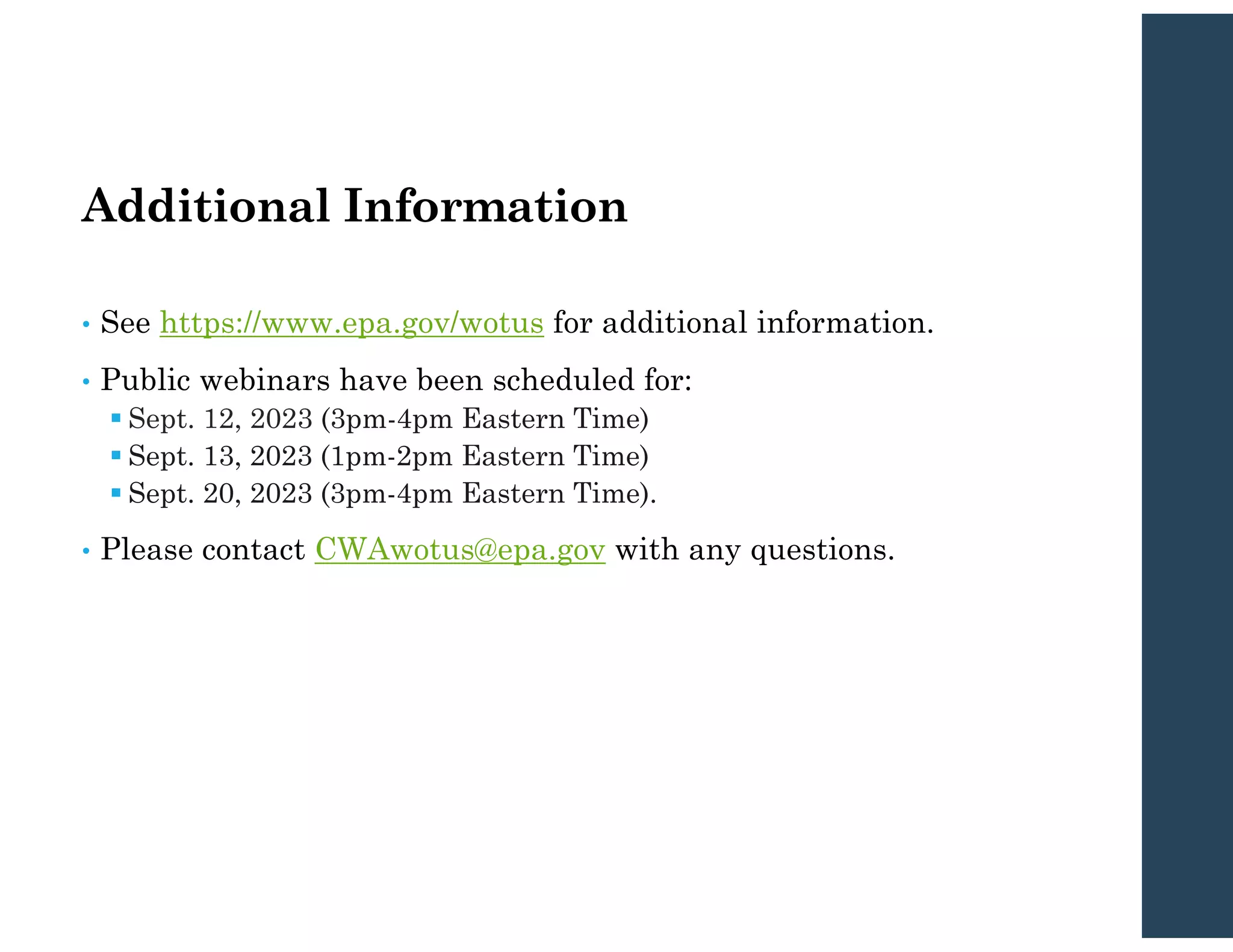 Additional Information
• See https://www.epa.gov/wotus for additional information.
• Public webinars have been scheduled for:
 Sept. 12, 2023 (3pm-4pm Eastern Time)
 Sept. 13, 2023 (1pm-2pm Eastern Time)
 Sept. 20, 2023 (3pm-4pm Eastern Time).
• Please contact CWAwotus@epa.gov with any questions.
 