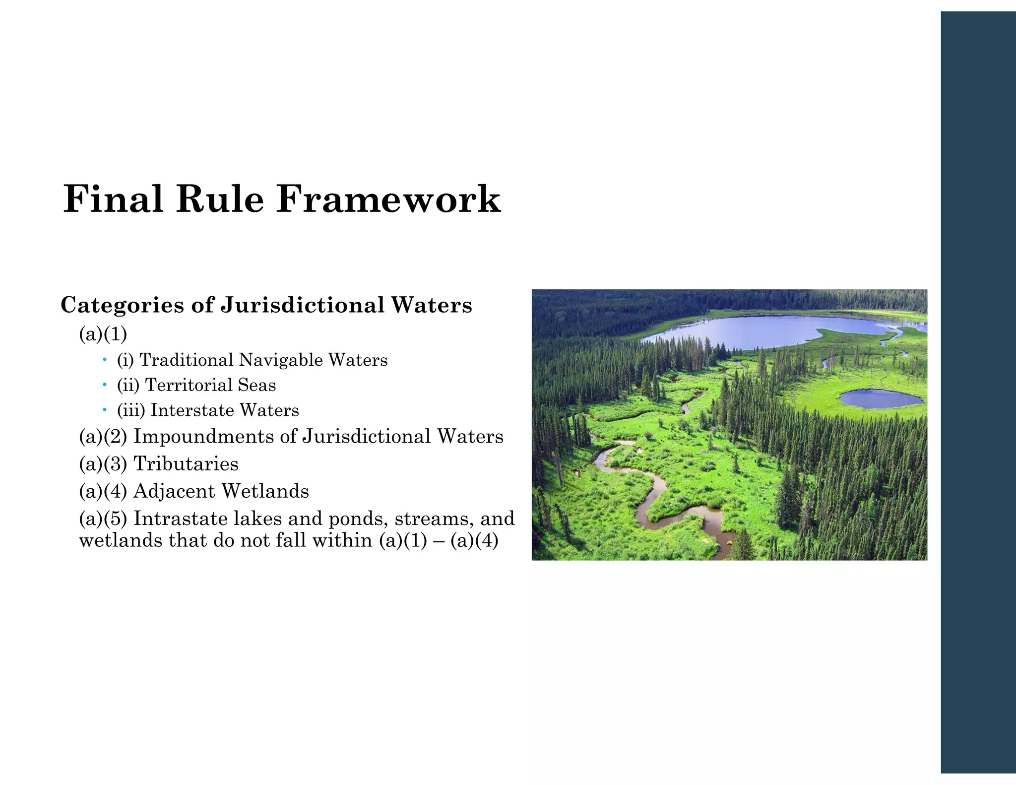Final Rule Framework
Categories of Jurisdictional Waters
(a)(1)
 (i) Traditional Navigable Waters
 (ii) Territorial Seas
 (iii) Interstate Waters
(a)(2) Impoundments of Jurisdictional Waters
(a)(3) Tributaries
(a)(4) Adjacent Wetlands
(a)(5) Intrastate lakes and ponds, streams, and
wetlands that do not fall within (a)(1) – (a)(4)
 