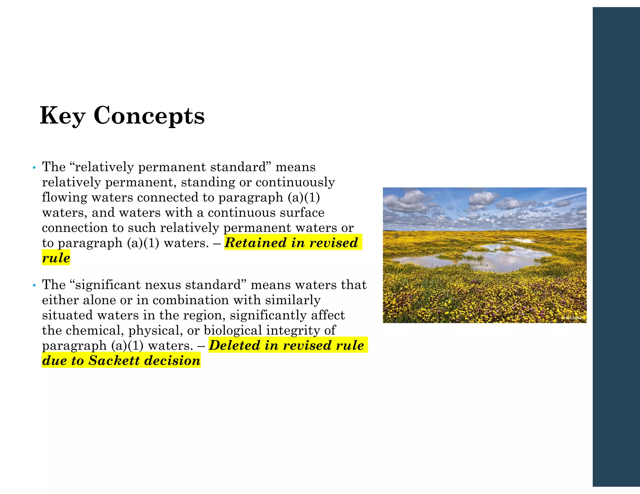 Key Concepts
• The “relatively permanent standard” means
relatively permanent, standing or continuously
flowing waters connected to paragraph (a)(1)
waters, and waters with a continuous surface
connection to such relatively permanent waters or
to paragraph (a)(1) waters. – Retained in revised
rule
• The ‘‘significant nexus standard’’ means waters that
either alone or in combination with similarly
situated waters in the region, significantly affect
the chemical, physical, or biological integrity of
paragraph (a)(1) waters. – Deleted in revised rule
due to Sackett decision
 