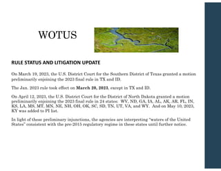WOTUS
RULE STATUS AND LITIGATION UPDATE
On March 19, 2023, the U.S. District Court for the Southern District of Texas granted a motion
preliminarily enjoining the 2023 final rule in TX and ID.
The Jan. 2023 rule took effect on March 20, 2023, except in TX and ID.
On April 12, 2023, the U.S. District Court for the District of North Dakota granted a motion
preliminarily enjoining the 2023 final rule in 24 states: WV, ND, GA, IA, AL, AK, AR, FL, IN,
KS, LA, MS, MT, MN, NE, NH, OH, OK, SC, SD, TN, UT, VA, and WY. And on May 10, 2023,
KY was added to PI list.
In light of these preliminary injunctions, the agencies are interpreting “waters of the United
States” consistent with the pre-2015 regulatory regime in these states until further notice.
 