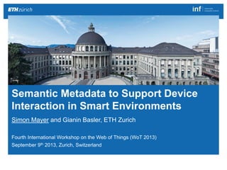 Semantic Metadata to Support Device Interaction in Smart Environments 1|
Simon Mayer
http://people.inf.ethz.ch/mayersi
Simon Mayer and Gianin Basler, ETH Zurich
Fourth International Workshop on the Web of Things (WoT 2013)
September 9th 2013, Zurich, Switzerland
Semantic Metadata to Support Device
Interaction in Smart Environments
 