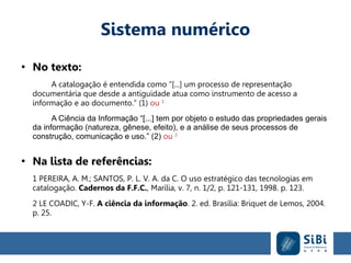 Sistema numérico
●
No texto:
A catalogação é entendida como “[...] um processo de representação
documentária que desde a antiguidade atua como instrumento de acesso a
informação e ao documento.” (1) ou 1
A Ciência da Informação “[...] tem por objeto o estudo das propriedades gerais
da informação (natureza, gênese, efeito), e a análise de seus processos de
construção, comunicação e uso.” (2) ou 2
●
Na lista de referências:
1 PEREIRA, A. M.; SANTOS, P. L. V. A. da C. O uso estratégico das tecnologias em
catalogação. Cadernos da F.F.C., Marília, v. 7, n. 1/2, p. 121-131, 1998. p. 123.
2 LE COADIC, Y-F. A ciência da informação. 2. ed. Brasília: Briquet de Lemos, 2004.
p. 25.
 