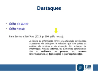 Destaques
✔
Grifo do autor
✔
Grifo nosso
Para Santos e Sant’Ana (2013, p. 200, grifo nosso),
A ciência da informação refere-se à atividade direcionada
à pesquisa de princípios e métodos que são partes da
análise, do projeto e da evolução dos sistemas de
informação. Nesses sistemas, os elementos constituintes
são o ambiente, as pessoas, os recursos
informacionais, as tecnologias e os procedimentos.
 