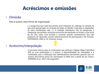 Acréscimos e omissões
✔
Omissão
Para a autora, essa forma de organização
[...] assegurava que cada documento seria integrado ao catálogo no sentido de
que seria apresentado no contexto de todas as edições, traduções e adaptações
da obra manifestada nele. [...] A exibição hierárquica não só assegurava a
integração; ela também alcançava economia de expressão ao limitar o que tinha
de ser dito sobre uma entrada a somente aquelas características que não
poderiam ser derivadas usando relacionamentos de participação e de inclusão.
(SVENONIUS, 2000, p. 62, tradução nossa).
✔
Acréscimo/interpolação
O principal retorno para as instituições que atribuem [Digital Object Identifier]
DOI às suas publicações é o acesso, a disponibilidade de metadados e a
visibilidade, pois a atribuição dos identificadores persistentes garante que um
mesmo documento possa ser rearranjado na Web sem a perda de seu acesso.
(FERREIRA et al., 2015, não paginado).
 