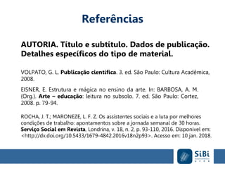 Referências
AUTORIA. Título e subtítulo. Dados de publicação.
Detalhes específicos do tipo de material.
VOLPATO, G. L. Publicação científica. 3. ed. São Paulo: Cultura Acadêmica,
2008.
EISNER, E. Estrutura e mágica no ensino da arte. In: BARBOSA, A. M.
(Org.). Arte – educação: leitura no subsolo. 7. ed. São Paulo: Cortez,
2008. p. 79-94.
ROCHA, J. T.; MARONEZE, L. F. Z. Os assistentes sociais e a luta por melhores
condições de trabalho: apontamentos sobre a jornada semanal de 30 horas.
Serviço Social em Revista, Londrina, v. 18, n. 2, p. 93-110, 2016. Disponível em:
<http://dx.doi.org/10.5433/1679-4842.2016v18n2p93>. Acesso em: 10 jan. 2018.
 