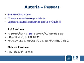 Autoria – Pessoas
✔
SOBRENOME, Nome
✔
Nomes abreviados ou por extenso
✔
Separar os autores utilizando ponto e vírgula (;)
Até 3 autores:
●
ASSUMPÇÃO, F. S. ou ASSUMPÇÃO, Fabrício Silva
●
BIANCHINI, C.; GUERRINI, M.
●
MARCONDES, C. H.; COSTA, L. C. da; MARTINS, S. de C.
Mais de 3 autores:
●
CINTRA, A. M. M. et al.
 