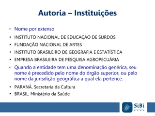 Autoria – Instituições
✔
Nome por extenso
●
INSTITUTO NACIONAL DE EDUCAÇÃO DE SURDOS
●
FUNDAÇÃO NACIONAL DE ARTES
●
INSTITUTO BRASILEIRO DE GEOGRAFIA E ESTATÍSTICA
●
EMPRESA BRASILEIRA DE PESQUISA AGROPECUÁRIA
✔
Quando a entidade tem uma denominação genérica, seu
nome é precedido pelo nome do órgão superior, ou pelo
nome da jurisdição geográfica a qual ela pertence.
●
PARANÁ. Secretaria da Cultura
●
BRASIL. Ministério da Saúde
 