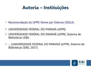 Autoria – Instituições
✔
Recomendação da UFPR: Nome por Extenso (SIGLA)
●
UNIVERSIDADE FEDERAL DO PARANÁ (UFPR)
●
UNIVERSIDADE FEDERAL DO PARANÁ (UFPR). Sistema de
Bibliotecas (SiBi)
●
... (UNIVERSIDADE FEDERAL DO PARANÁ (UFPR). Sistema de
Bibliotecas (SiBi), 2017).
 