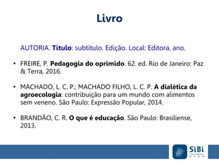 Livro
AUTORIA. Título: subtítulo. Edição. Local: Editora, ano.
●
FREIRE, P. Pedagogia do oprimido. 62. ed. Rio de Janeiro: Paz
& Terra, 2016.
●
MACHADO, L. C. P.; MACHADO FILHO, L. C. P. A dialética da
agroecologia: contribuição para um mundo com alimentos
sem veneno. São Paulo: Expressão Popular, 2014.
●
BRANDÃO, C. R. O que é educação. São Paulo: Brasiliense,
2013.
 