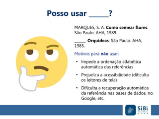 Posso usar ______?
MARQUES, S. A. Como semear flores.
São Paulo: AHA, 1989.
______. Orquídeas. São Paulo: AHA,
1985.
Motivos para não usar:
●
Impede a ordenação alfabética
automática das referências
●
Prejudica a acessibilidade (dificulta
os leitores de tela)
●
Dificulta a recuperação automática
da referência nas bases de dados, no
Google, etc.
 