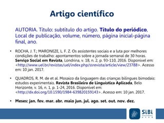 Artigo científico
AUTORIA. Título: subtítulo do artigo. Título do periódico,
Local de publicação, volume, número, página inicial-página
final, ano.
●
ROCHA, J. T.; MARONEZE, L. F. Z. Os assistentes sociais e a luta por melhores
condições de trabalho: apontamentos sobre a jornada semanal de 30 horas.
Serviço Social em Revista, Londrina, v. 18, n. 2, p. 93-110, 2016. Disponível em:
<http://www.uel.br/revistas/uel/index.php/ssrevista/article/view/23788>. Acesso
em: 10 jan. 2017.
●
QUADROS, R. M. de et al. Mosaico da linguagem das crianças bilíngues bimodais:
estudos experimentais. Revista Brasileira de Linguística Aplicada, Belo
Horizonte, v. 16, n. 1, p. 1-24, 2016. Disponível em:
<http://dx.doi.org/10.1590/1984-639820159143>. Acesso em: 10 jan. 2017.
●
Meses: jan. fev. mar. abr. maio jun. jul. ago. set. out. nov. dez.
 