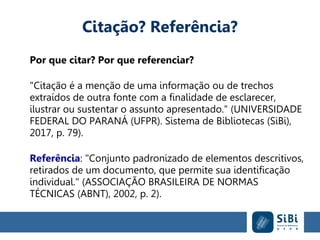 Citação? Referência?
Por que citar? Por que referenciar?
"Citação é a menção de uma informação ou de trechos
extraídos de outra fonte com a finalidade de esclarecer,
ilustrar ou sustentar o assunto apresentado." (UNIVERSIDADE
FEDERAL DO PARANÁ (UFPR). Sistema de Bibliotecas (SiBi),
2017, p. 79).
Referência: "Conjunto padronizado de elementos descritivos,
retirados de um documento, que permite sua identificação
individual." (ASSOCIAÇÃO BRASILEIRA DE NORMAS
TÉCNICAS (ABNT), 2002, p. 2).
 