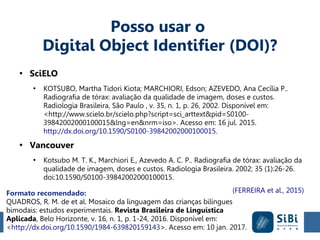 Formato recomendado:
QUADROS, R. M. de et al. Mosaico da linguagem das crianças bilíngues
bimodais: estudos experimentais. Revista Brasileira de Linguística
Aplicada, Belo Horizonte, v. 16, n. 1, p. 1-24, 2016. Disponível em:
<http://dx.doi.org/10.1590/1984-639820159143>. Acesso em: 10 jan. 2017.
Posso usar o
Digital Object Identifier (DOI)?
●
SciELO
●
KOTSUBO, Martha Tidori Kiota; MARCHIORI, Edson; AZEVEDO, Ana Cecília P..
Radiografia de tórax: avaliação da qualidade de imagem, doses e custos.
Radiologia Brasileira, São Paulo , v. 35, n. 1, p. 26, 2002. Disponível em:
<http://www.scielo.br/scielo.php?script=sci_arttext&pid=S0100-
39842002000100015&lng=en&nrm=iso>. Acesso em: 16 jul. 2015.
http://dx.doi.org/10.1590/S0100-39842002000100015.
●
Vancouver
●
Kotsubo M. T. K., Marchiori E., Azevedo A. C. P.. Radiografia de tórax: avaliação da
qualidade de imagem, doses e custos. Radiologia Brasileira. 2002; 35 (1):26-26.
doi:10.1590/S0100-39842002000100015.
(FERREIRA et al., 2015)
 